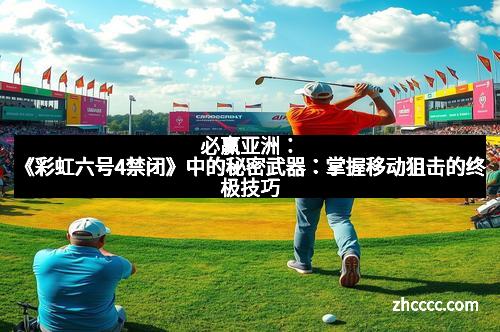 必赢亚洲：《彩虹六号4禁闭》中的秘密武器：掌握移动狙击的终极技巧